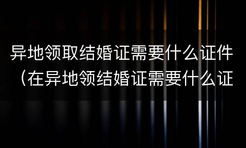 异地领取结婚证需要什么证件（在异地领结婚证需要什么证件）