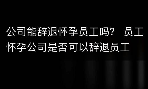 公司能辞退怀孕员工吗？ 员工怀孕公司是否可以辞退员工
