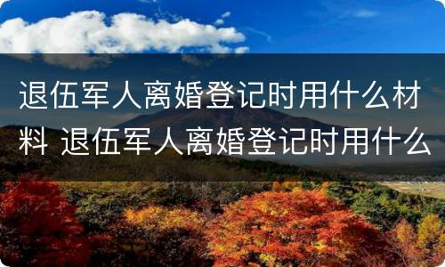 退伍军人离婚登记时用什么材料 退伍军人离婚登记时用什么材料做