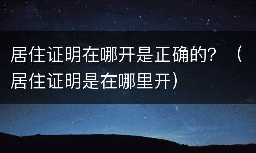 居住证明在哪开是正确的？（居住证明是在哪里开）