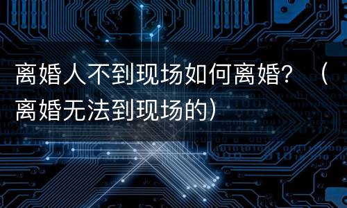 离婚人不到现场如何离婚？（离婚无法到现场的）