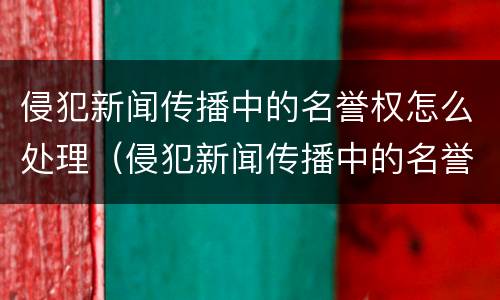 侵犯新闻传播中的名誉权怎么处理（侵犯新闻传播中的名誉权怎么处理好）
