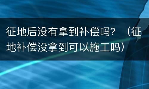 征地后没有拿到补偿吗？（征地补偿没拿到可以施工吗）