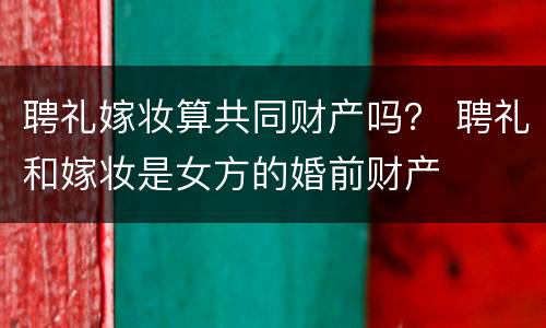 聘礼嫁妆算共同财产吗？ 聘礼和嫁妆是女方的婚前财产