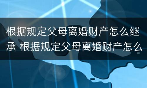 根据规定父母离婚财产怎么继承 根据规定父母离婚财产怎么继承给子女