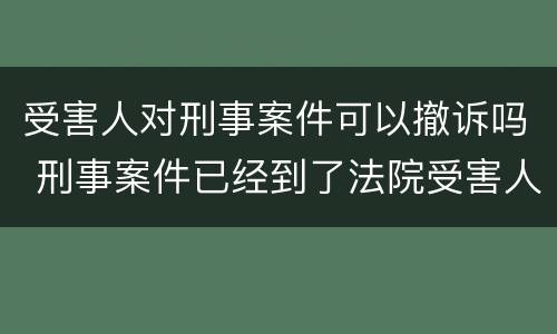 受害人对刑事案件可以撤诉吗 刑事案件已经到了法院受害人可以撤诉吗