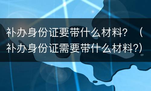 补办身份证要带什么材料？（补办身份证需要带什么材料?）