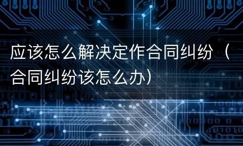 应该怎么解决定作合同纠纷（合同纠纷该怎么办）