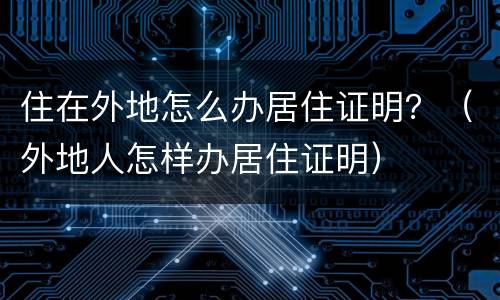 住在外地怎么办居住证明？（外地人怎样办居住证明）