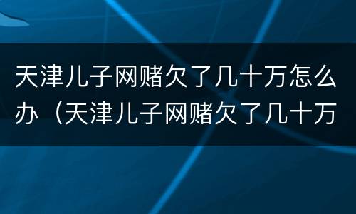 天津儿子网赌欠了几十万怎么办（天津儿子网赌欠了几十万怎么办啊）