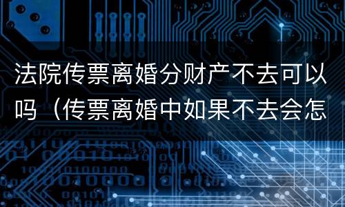 法院传票离婚分财产不去可以吗（传票离婚中如果不去会怎么办）