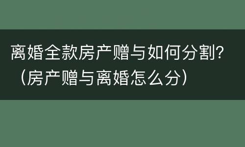 离婚全款房产赠与如何分割？（房产赠与离婚怎么分）