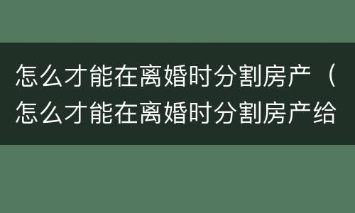 怎么才能在离婚时分割房产（怎么才能在离婚时分割房产给对方）