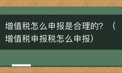 增值税怎么申报是合理的？（增值税申报税怎么申报）