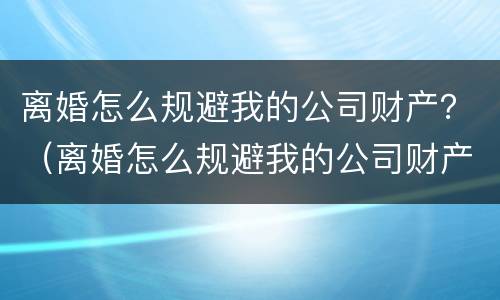 离婚怎么规避我的公司财产？（离婚怎么规避我的公司财产转移）