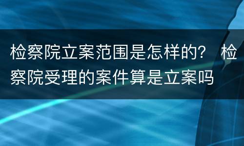 检察院立案范围是怎样的？ 检察院受理的案件算是立案吗