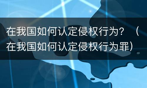在我国如何认定侵权行为？（在我国如何认定侵权行为罪）