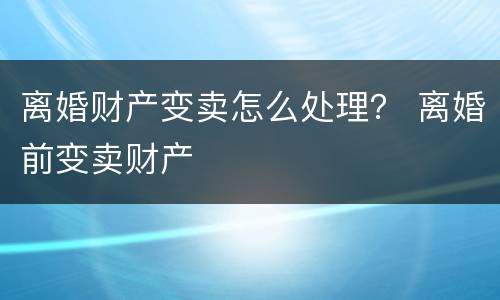 离婚财产变卖怎么处理？ 离婚前变卖财产