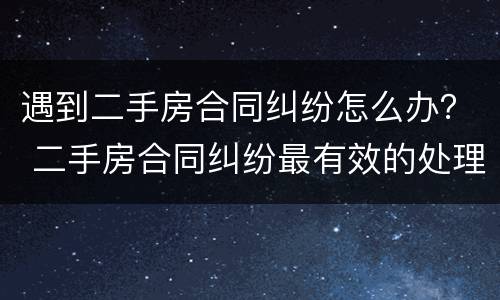 遇到二手房合同纠纷怎么办？ 二手房合同纠纷最有效的处理