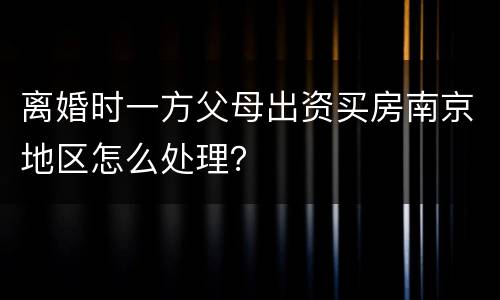离婚时一方父母出资买房南京地区怎么处理？