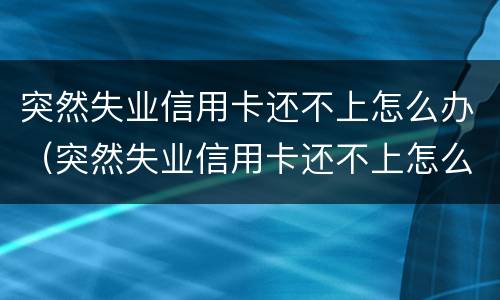 突然失业信用卡还不上怎么办（突然失业信用卡还不上怎么办呀）