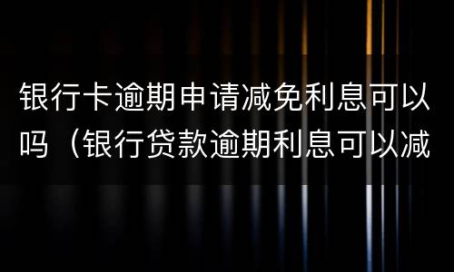 银行卡逾期申请减免利息可以吗（银行贷款逾期利息可以减免吗）