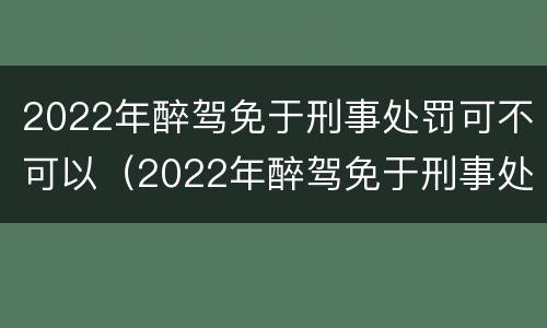 2022年醉驾免于刑事处罚可不可以（2022年醉驾免于刑事处罚可不可以减刑）
