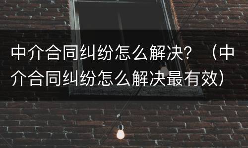 中介合同纠纷怎么解决？（中介合同纠纷怎么解决最有效）
