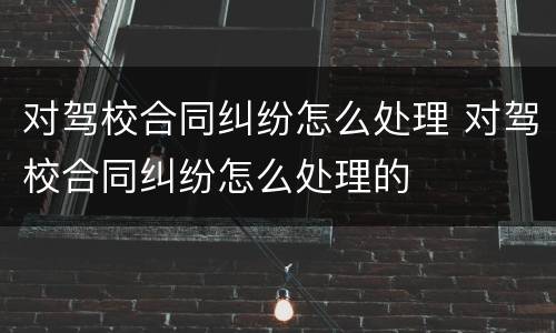 对驾校合同纠纷怎么处理 对驾校合同纠纷怎么处理的