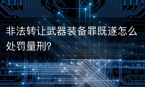 非法转让武器装备罪既遂怎么处罚量刑？