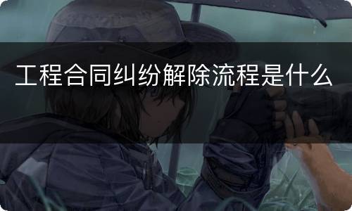工程合同纠纷解除流程是什么