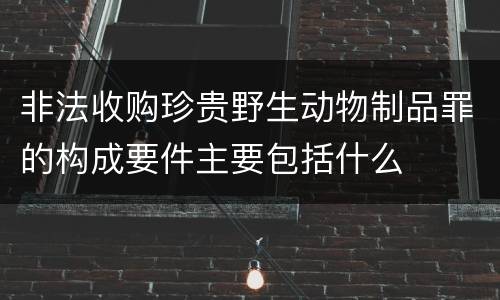 非法收购珍贵野生动物制品罪的构成要件主要包括什么