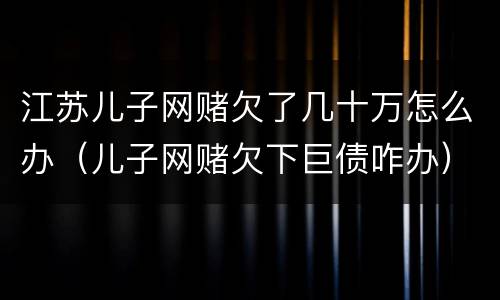 江苏儿子网赌欠了几十万怎么办（儿子网赌欠下巨债咋办）