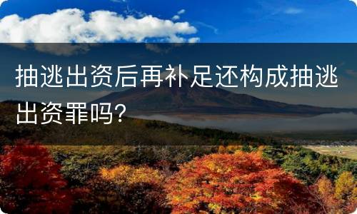 抽逃出资后再补足还构成抽逃出资罪吗？