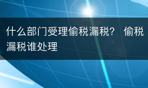 什么部门受理偷税漏税？ 偷税漏税谁处理