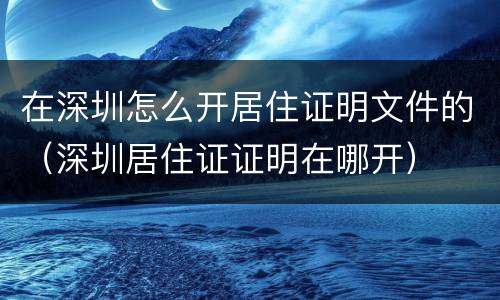 在深圳怎么开居住证明文件的（深圳居住证证明在哪开）