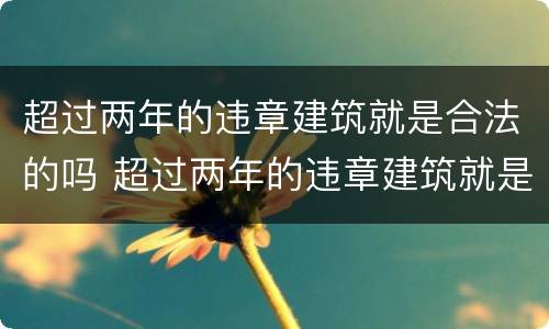 超过两年的违章建筑就是合法的吗 超过两年的违章建筑就是合法的吗怎么处理