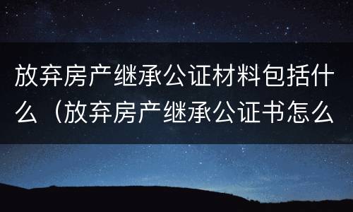 放弃房产继承公证材料包括什么（放弃房产继承公证书怎么办理）