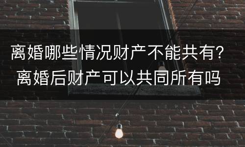 离婚哪些情况财产不能共有？ 离婚后财产可以共同所有吗