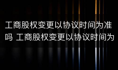 工商股权变更以协议时间为准吗 工商股权变更以协议时间为准吗