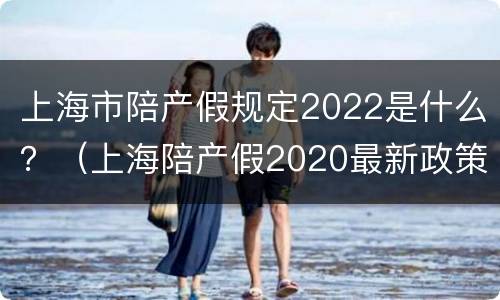 上海市陪产假规定2022是什么？（上海陪产假2020最新政策）