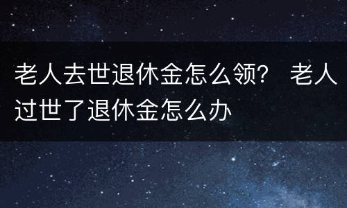 老人去世退休金怎么领？ 老人过世了退休金怎么办