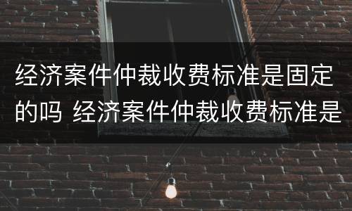 经济案件仲裁收费标准是固定的吗 经济案件仲裁收费标准是固定的吗还是不定