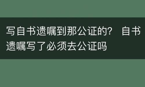 写自书遗嘱到那公证的？ 自书遗嘱写了必须去公证吗