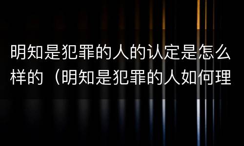 明知是犯罪的人的认定是怎么样的（明知是犯罪的人如何理解）