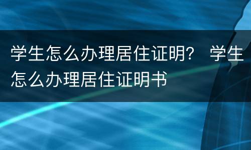 学生怎么办理居住证明？ 学生怎么办理居住证明书