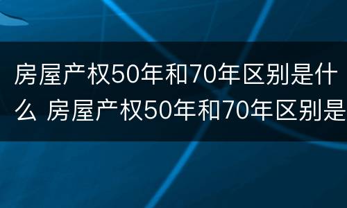 房屋产权50年和70年区别是什么 房屋产权50年和70年区别是什么样的