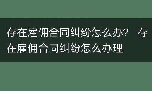 存在雇佣合同纠纷怎么办？ 存在雇佣合同纠纷怎么办理