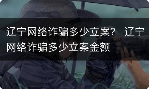 辽宁网络诈骗多少立案？ 辽宁网络诈骗多少立案金额