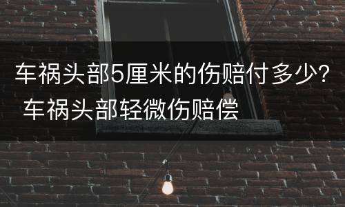 车祸头部5厘米的伤赔付多少？ 车祸头部轻微伤赔偿